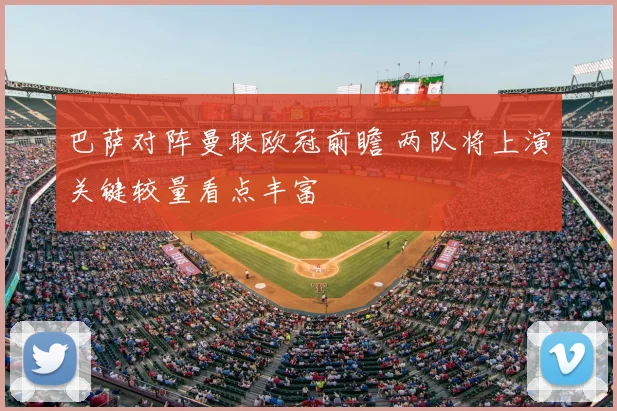 巴萨对阵曼联欧冠前瞻 两队将上演关键较量看点丰富