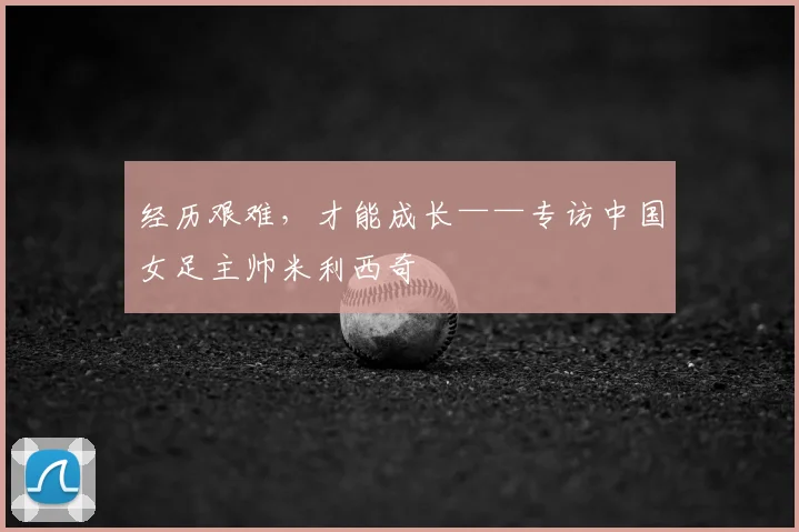 经历艰难,才能成长——专访中国女足主帅米利西奇