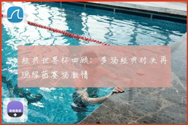 经典世界杯回顾:多场经典对决再现绿茵赛场激情