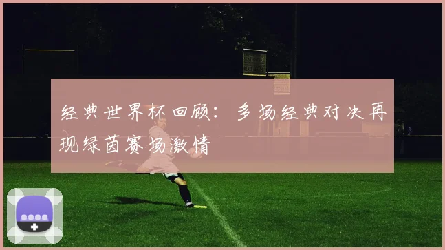 经典世界杯回顾：多场经典对决再现绿茵赛场激情