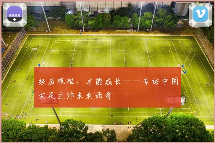 经历艰难，才能成长——专访中国女足主帅米利西奇